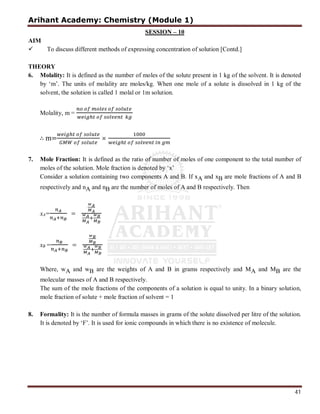Arihant Academy: Chemistry (Module 1)
41
SESSION – 10
AIM
 To discuss different methods of expressing concentration of solution [Contd.]
THEORY
6. Molality: It is defined as the number of moles of the solute present in 1 kg of the solvent. It is denoted
by ‘m’. The units of molality are moles/kg. When one mole of a solute is dissolved in 1 kg of the
solvent, the solution is called 1 molal or 1m solution.
Molality, m =
.
∴ m= ×
7. Mole Fraction: It is defined as the ratio of number of moles of one component to the total number of
moles of the solution. Mole fraction is denoted by ‘x’
Consider a solution containing two components A and B. If xA and xB are mole fractions of A and B
respectively and nA and nB are the number of moles of A and B respectively. Then
xA= =
xB = =
Where, wA and wB are the weights of A and B in grams respectively and MA and MB are the
molecular masses of A and B respectively.
The sum of the mole fractions of the components of a solution is equal to unity. In a binary solution,
mole fraction of solute + mole fraction of solvent = 1
8. Formality: It is the number of formula masses in grams of the solute dissolved per litre of the solution.
It is denoted by ‘F’. It is used for ionic compounds in which there is no existence of molecule.
 