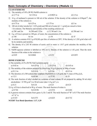 42
CLASS EXERCISE
1] The molality of 10% (W/W) NaOH solution is
a) 2.77 m b) 5.54 m c) 0.0025 m d) 2.5 m
2] 16 g. of methanol is present in 100 ml of the solution. If the density of the solution is 0.96gml-1, the
molality of the solution is
a) 6.75 m b) 6.25 m c) 5.75 m d) 5 m
3] 100 ml of ethyl alcohol [d = 0.92 g/ml] and 900 ml of water [d = 1 g/ml] are mixed to form
1 lit solution. The Molarity and molality of the resulting solution are
a) 2M and 2m b) 2M and 2.22m c) 2.2 M and 1.1m d) 2M and 1 m
4] 6 g. of Urea is present in 100 gm. of water, the concentration of the solution is
a) 1M b) 1m c) 1N d) 1F
5] A solution contains 410.3 g of H2SO4 per litre of solution at 20o
C. If the density is 1.243 g/ml what will
be its molarity and molality.
6] The density of a 2.03 M solution of acetic acid in water is 1.017 g/ml calculate the molality of the
solution.
7] NaOH aqueous solution is labelled as 10% (w/v). Density of the solution is 1.02 g/ml. Then the mole
fraction of the solute in the solution is
a) 0.05 b) 0.0466 c) 0.53 d) 0.053
HOME EXERCISE
1] The molalilty of 2% (W/W) NaCI solution nearly
a) 0.02 m b) 0.35 m c) 0.25 m d) 0.45 m
2] The molality of the solution prepared by dissolving 18 g of glucose in 500g of water
a) 01.2 m b) 0.4 m c) 0.1m d) 0.2 m
3] The densities of a 3M sodium thio–sulphate (Na2S2O3) is 1.25 g/ml, the % mass of
a) 12.5 b) 65.84 c) 37.92 d) 25
4] The mole fraction of ethyl alcohol in a solution of total volume 95 ml prepared by adding 50 ml ethyl
alcohol(den = 0.789 g ml-1
) to 50 ml water (den=1.0 g ml-1
), is
a) 0.21 b) 0.24 c) 0.23 d) 0.25
5] 6 g. of Urea is dissolved in 90 g. of water: The mole fraction of solute is
a) 0.764 b) 0.0196 c) 0.534 d) 0.466
6] A gaseous mixture contains fours gases A, B, C and D. The mole fraction of “B” is 0.5 The mole fraction
of “A” is
a) 0.525 b) 0.375 c) 0.625 d) 0.732
NCERT Text Book Questions: 1.17, 1.29
Basic Concepts of Chemistry : Chemistry (Module 1)
 
