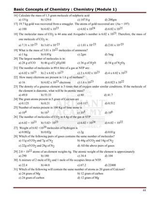 44
16] Calculate the mass of 1.5 gram molecule of sulphuric acid
a) 151g b) 129.0 c) 147.0 g d) 200gm
17] 19.7 kg gold was recovered from a smuggler. The atoms of gold recovered are: (Au = 197)
a) 100 b) 6.02 x 1023 c) 6.02 x 1024 d) 6.02 x 1025
18] The molecular mass of CO2 is 44 amu and Avogadro’s number is 6.02 x 1023. Therefore, the mass of
one molecule of CO2 is:
a) 7.31 x 10-23 b) 3.65 x 10-23 c) 1.01 x 10-23 d) 2.01 x 10-23
19] What is the mass of 3.01 x 1022 molecules of ammonia?
a) 1 kg. b) 0.85g c) 2gm d) 5mg
20] The largest number of molecules is in:
a) 28 g of CO b) 46 g of C2H5OH c) 36 g of H2O d) 54 g of N2O5
21] The number of molecules in 89.6 litre of a gas at NTP are:
a) 6.02 x 1023 b) 2 x 6.02 x 1023 c) 3 x 6.02 x 1023 d) 4 x 6.02 x 1023
22] How many electrons are present in 1.6 g of methane?
a) 16 b) 6.02 x 1023 electrons c) 1.6 x 1023 d) 6.023 x 1022
23] The density of a gaseous element is 5 times that of oxygen under similar conditions. If the molecule of
the element is diatomic, what will be its atomic mass?
a) 49.0 b) 53.33 c) 80 d) 41.7
24] The gram atoms present in 5 gram of Calcium are
a) 0.125 b) 0.21 c) 0.117 d) 0.512
25] Number of motes present in 100 Kg of lime stone is
a) 104 b) 103 c) 105 d) 106
26] The number of molecules of CO2 in 4.4g of the gas at STP
a) 6.02 × 1023 b) 5.02× 1023 c) 6.02 × 1024 d) 6.02 × 1022
27] Weight of 6.02 ×1020 molecules of hydrogen is
a) 0.002g b) 0.02g c) 2g d) 0.01g
28] Which of the following pairs of gases contains the same number of molecules?
a) 11g of CO2 and 7g of N2 b) 44g of CO2 and 14g of N2
c) 22g of CO2 and 28g of N2 d) All the above pairs of gases
29] 2.0 × 1022 atoms of an element weights 6g. The atomic weight of the element is approximately
a) 290 b) 180 c) 34.4 d) 104
30] A mixture of 2 mole of H2 and 1 mole of He occupies litres at NTP.
a) 22.4 b) 44.8 c) 67.2 d) 22400
31] Which of the following will contain the same number of atoms as 20 gram of Calcium?
a) 24 gram of Mg b) 12 gram of carbon
c) 24 gram of carbon d) 12 gram of Mg
Basic Concepts of Chemistry : Chemistry (Module 1)
 