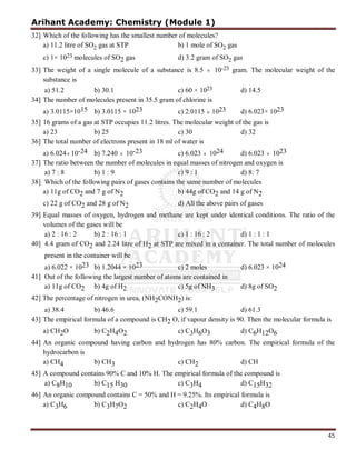 Arihant Academy: Chemistry (Module 1)
45
32] Which of the following has the smallest number of molecules?
a) 11.2 litre of SO2 gas at STP b) 1 mole of SO2 gas
c) 1× 1023 molecules of SO2 gas d) 3.2 gram of SO2 gas
33] The weight of a single molecule of a substance is 8.5  10-23 gram. The molecular weight of the
substance is
a) 51.2 b) 30.1 c) 60 × 1023 d) 14.5
34] The number of molecules present in 35.5 gram of chlorine is
a) 3.0115×1015 b) 3.0115 × 1023 c) 2.0115 × 1023 d) 6.023× 1023
35] 16 grams of a gas at STP occupies 11.2 litres. The molecular weight of the gas is
a) 23 b) 25 c) 30 d) 32
36] The total number of electrons present in 18 ml of water is
a) 6.024 10-24 b) 7.240  10-23 c) 6.023  1024 d) 6.023  1023
37] The ratio between the number of molecules in equal masses of nitrogen and oxygen is
a) 7 : 8 b) 1 : 9 c) 9 : 1 d) 8: 7
38] Which of the following pairs of gases contains the same number of molecules
a) 11g of CO2 and 7 g of N2 b) 44g of CO2 and 14 g of N2
c) 22 g of CO2 and 28 g of N2 d) All the above pairs of gases
39] Equal masses of oxygen, hydrogen and methane are kept under identical conditions. The ratio of the
volumes of the gases will be
a) 2 : 16 : 2 b) 2 : 16 : 1 c) 1 : 16 : 2 d) 1 : 1 : 1
40] 4.4 gram of CO2 and 2.24 litre of H2 at STP are mixed in a container. The total number of molecules
present in the container will be
a) 6.022 × 1023 b) 1.2044 × 1023 c) 2 moles d) 6.023 × 1024
41] Out of the following the largest number of atoms are contained in
a) 11g of CO2 b) 4g of H2 c) 5g of NH3 d) 8g of SO2
42] The percentage of nitrogen in urea, (NH2CONH2) is:
a) 38.4 b) 46.6 c) 59.1 d) 61.3
43] The empirical formula of a compound is CH2 O, if vapour density is 90. Then the molecular formula is
a) CH2O b) C2H4O2 c) C3H6O3 d) C6H12O6
44] An organic compound having carbon and hydrogen has 80% carbon. The empirical formula of the
hydrocarbon is
a) CH4 b) CH3 c) CH2 d) CH
45] A compound contains 90% C and 10% H. The empirical formula of the compound is
a) C8H10 b) C15 H30 c) C3H4 d) C15H32
46] An organic compound contains C = 50% and H = 9.25%. Its empirical formula is
a) C3H6 b) C3H7O2 c) C2H4O d) C4H8O
 