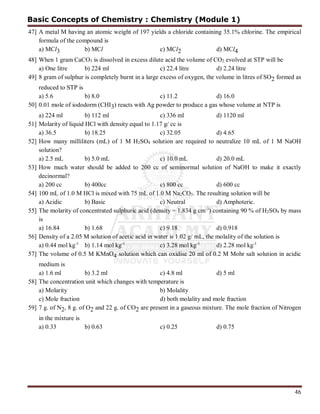 46
47] A metal M having an atomic weight of 197 yields a chloride containing 35.1% chlorine. The empirical
formula of the compound is
a) MCl3 b) MCl c) MCl2 d) MCl4
48] When 1 gram CaCO3 is dissolved in excess dilute acid the volume of CO2 evolved at STP will be
a) One litre b) 224 ml c) 22.4 litre d) 2.24 litre
49] 8 gram of sulphur is completely burnt in a large excess of oxygen, the volume in litres of SO2 formed as
reduced to STP is
a) 5.6 b) 8.0 c) 11.2 d) 16.0
50] 0.01 mole of iododorm (CHI3) reacts with Ag powder to produce a gas whose volume at NTP is
a) 224 ml b) 112 ml c) 336 ml d) 1120 ml
51] Molarity of liquid HCl with density equal to 1.17 g/ cc is
a) 36.5 b) 18.25 c) 32.05 d) 4.65
52] How many milliliters (mL) of 1 M H2SO4 solution are required to neutralize 10 mL of 1 M NaOH
solution?
a) 2.5 mL b) 5.0 mL c) 10.0 mL d) 20.0 mL
53] How much water should be added to 200 cc of seminormal solution of NaOH to make it exactly
decinormal?
a) 200 cc b) 400cc c) 800 cc d) 600 cc
54] 100 mL of 1.0 M HCl is mixed with 75 mL of 1.0 M Na2CO3. The resulting solution will be
a) Acidic b) Basic c) Neutral d) Amphoteric.
55] The molarity of concentrated sulphuric acid (density = 1.834 g cm-3
) containing 90 % of H2SO4 by mass
is
a) 16.84 b) 1.68 c) 9.18 d) 0.918
56] Density of a 2.05 M solution of acetic acid in water is 1.02 g/ mL, the molality of the solution is
a) 0.44 mol kg-1
b) 1.14 mol kg-1
c) 3.28 mol kg-1
d) 2.28 mol kg-1
57] The volume of 0.5 M KMnO4 solution which can oxidise 20 ml of 0.2 M Mohr salt solution in acidic
medium is
a) 1.6 ml b) 3.2 ml c) 4.8 ml d) 5 ml
58] The concentration unit which changes with temperature is
a) Molarity b) Molality
c) Mole fraction d) both molality and mole fraction
59] 7 g. of N2, 8 g. of O2 and 22 g. of CO2 are present in a gaseous mixture. The mole fraction of Nitrogen
in the mixture is
a) 0.33 b) 0.63 c) 0.25 d) 0.75
Basic Concepts of Chemistry : Chemistry (Module 1)
 