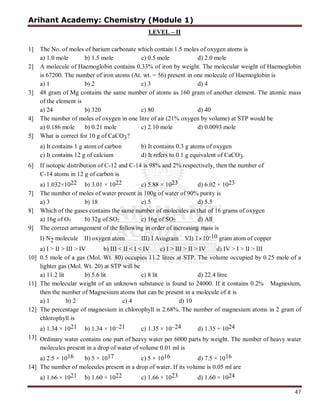 Arihant Academy: Chemistry (Module 1)
47
LEVEL – II
1] The No. of moles of barium carbonate which contain 1.5 moles of oxygen atoms is
a) 1.0 mole b) 1.5 mole c) 0.5 mole d) 2.0 mole
2] A molecule of Haemoglobin contains 0.33% of iron by weight. The molecular weight of Haemoglobin
is 67200. The number of iron atoms (At. wt. = 56) present in one molecule of Haemoglobin is
a) 1 b) 2 c) 3 d) 4
3] 48 gram of Mg contains the same number of atoms as 160 gram of another element. The atomic mass
of the element is
a) 24 b) 320 c) 80 d) 40
4] The number of moles of oxygen in one litre of air (21% oxygen by volume) at STP would be
a) 0.186 mole b) 0.21 mole c) 2.10 mole d) 0.0093 mole
5] What is correct for 10 g of CaCO3?
a) It contains 1 g atom of carbon b) It contains 0.3 g atoms of oxygen
c) It contains 12 g of calcium d) It refers to 0.1 g equivalent of CaCO3.
6] If isotopic distribution of C-12 and C-14 is 98% and 2% respectively, then the number of
C-14 atoms in 12 g of carbon is
a) 1.032×1022 b) 3.01 × 1022 c) 5.88 × 1023 d) 6.02 × 1023
7] The number of moles of water present in 100g of water of 90% purity is
a) 3 b) 18 c) 5 d) 5.5
8] Which of the gases contains the same number of molecules as that of 16 grams of oxygen
a) 16g of O3 b) 32g of SO2 c) 16g of SO2 d) All
9] The correct arrangement of the following in order of increasing mass is
I) N2 molecule II) oxygen atom III) I Avogram VI) 1×10-10 gram atom of copper
a) I > II > III > IV b) III < II < I < IV c) I > III > II > IV d) IV > I > II > III
10] 0.5 mole of a gas (Mol. Wt. 80) occupies 11.2 litres at STP. The volume occupied by 0.25 mole of a
lighter gas (Mol. Wt. 20) at STP will be
a) 11.2 lit b) 5.6 lit c) 8 lit d) 22.4 litre
11] The molecular weight of an unknown substance is found to 24000. If it contains 0.2% Magnesium,
then the number of Magnesium atoms that can be present in a molecule of it is
a) 1 b) 2 c) 4 d) 10
12] The percentage of magnesium in chlorophyll is 2.68%. The number of magnesium atoms in 2 gram of
chlorophyll is
a) 1.34 × 1021 b) 1.34 × 10–21 c) 1.35 × 10–24 d) 1.35 × 1024
13] Ordinary water contains one part of heavy water per 6000 parts by weight. The number of heavy water
molecules present in a drop of water of volume 0.01 ml is
a) 2.5 × 1016 b) 5 × 1017 c) 5 × 1016 d) 7.5 × 1016
14] The number of molecules present in a drop of water. If its volume is 0.05 ml are
a) 1.66 × 1021 b) 1.60 × 1022 c) 1.66 × 1023 d) 1.60 × 1024
 