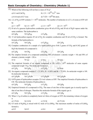 48
15] Which of the following will not have a mass of 10 g?
a) 0.1 mol CaCO3 b) 1.51 × 10
23
Ca
2+
ions
c) 0.16 mol of C ions d) 7.525 × 1022 Br atom.
16] x L of N2 at STP contains 3 × 1022 molecules. The number of molecules in x/2 L of ozone at STP will
be
a) 3 × 1022 b) 1.5 × 1022 c) 1.5 × 1021 d) 1.5 × 1011
17] 10 ml of a gaseous hydrocarbon combustion gives 40 ml of CO2 and 50 ml of H2O vapour under the
same condition. The hydrocarbon is
a) C4H6 b) C6H10 c) C4H8 d) C4H10
18] 15 ml hydrocarbon requires 45 ml of O2 for complete combustion and 30 ml of CO2 is formed. The
formula of the hydrocarbon is
a) C3H6 b) C2H6 c) C4H10 d) C2H4
19] Complete combustion of a sample of a hydrocarbon gives 0.66 2 grams of CO2 and 0.362 grams of
H2O the formula of a compound is
a) C3H8 b) CH4 c) C2H6 d) C2H4
20] The simplest formula of a compound containing 50% of element x (atomic weight = 10) and 50% of
element y (atomic weight = 20) is
a) xy b) x2y c) xy2 d) x2y3
21] The empirical formula of an organic compound is CH. 6.023 1022 molecules of same organic
compound weigh 7.8 g. The molecular formula is
a) C2H2 b) C6H6 c) C2H4 d) None
22] An organic compound contains C = 21.56%, H = 4.56% and Br = 73.36%. Its molecular weight is 109.
Its molecular formula is
a) C2H5Br b) C3H7Br c) C4H8Br d) C6H6Br
23] 0.078 gram of hydrocarbon occupies 22.4 ml volume at STP. The empirical formula of hydrocarbon is
CH. The molecular formula of hydrocarbon is
a) C5H5 b) C6H6 c) C2H2 d) C8H8
24] Empirical formula of a compound is CH2. The mass of one litre of this organic gas is exactly equal to
that of one litre of nitrogen. Therefore the molecular formula of the organic gas is
a) C3H8 b) C2H6 c) C2H4 d) C3H6
25] When 1.2 g of carbon is completely burnt in 6 litres of oxygen at STP, the remaining volume of oxygen
is
a) 3.76 lit b) 2.6 lit c) 5.8 lit d) 37.6 lit
26] 0.5 mole of H2SO4 is mixed with 0.2 mole of Ca (OH)2. The maximum number of moles of CaSO4
formed is
a) 0.5 b) 0.2 c) 0.4 d) 0.25
Basic Concepts of Chemistry : Chemistry (Module 1)
 