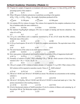 Arihant Academy: Chemistry (Module 1)
49
27] 70 gram of a sample of magnesite on treatment with excess of HCl gave 11.2 litre of CO2 at STP. The
percentage purify of the sample is
a) 80 b) 70 c) 60 d) 50
28] When 100 gram of ethylene polymerises to polythene according to the equation
nCH2 = CH2 - (CH2 - CH2)n - the weight of polythene produced will be
a) gram b) 100 gram c)
100
gram d) 100n gram
29] Air contains 20% by volume of oxygen. The volume of air required for the complete combustion of one
litre of methane under the same conditions is
a) 2 litre b) 4 litre c) 10 litre d) 0.4 litre
30] The hydrated Na2SO4nH2O undergoes 56% loss in weight on heating and become anhydrous. The
value of n will be
a) 5 b) 3 c) 7 d) 10
31] 1.25 g of a solid dibasic acid is completely neutralized by 25 mL of 0.25 molar Ba (OH)2 solution.
Molecular mass of the acid is
a) 100 b) 150 c) 120 d) 200
32] 0.126 g of acid requires 20 ml of 0.1 N NaOH for complete neutralization. The equivalent mass of the
acid is
a) 45 b) 53 c) 40 d) 63
33] The mole fraction of the solute in one mole aqueous solution is
a) 0.009 b) 0.018 c) 0.027 d) 0.036
34] How many grams of phosphoric acid would be needed to neutralize 100 g of magnesium hydroxide?
a) 66.7 g b) 252 g c) 112 g d) 168 g
35] Normality of solution of FeSO4. 7H2O containing 5.56 g / 200 mL which converts to ferric from in a
reaction is (Fe = 56, s = 32, O = 16, H = 1)
a) 1 b) 0.1 c) 0.01 d) 10
36] 100 g of a sample of HCl solution of relative density 1.17 contains 31.2 g of HCl. What volume of this
HCl solution will be required to neutralize exactly 5 litres of
20
N
KOH solution?
a) 25 ml b) 29.2 ml c) 34.2 ml d) 250 ml
37] 300 ml of 1 M HCI and 100 ml of 1 M NaOH are mixed. The chloride ion concentration in the resulting
solution is
a) 1 M b) 0.5 M c) 0.75 M d) 0.25 M
38] 200 ml of 1 M H2SO4, 300 ml 3 M HCI and 100 ml of 2 M HCI is mixed and made up to 1 litre. The
proton concentration in the resulting solution is
a) 1.25 M b) 1.5 M c) 2.5 M d) 0.75 M
39] 20 ml of decinormal solution of NaOH neutralises 25 ml of a solution of dibasic acid containing 3g. of
the acid per 500 ml. The Molecular weight of the acid is
a)150 b) 75 c) 225 d) 300
 