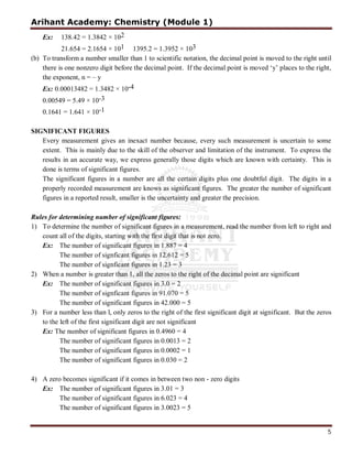 Arihant Academy: Chemistry (Module 1)
5
Ex: 138.42 = 1.3842 × 102
21.654 = 2.1654 × 101 1395.2 = 1.3952 × 103
(b) To transform a number smaller than 1 to scientific notation, the decimal point is moved to the right until
there is one nonzero digit before the decimal point. If the decimal point is moved ‘y’ places to the right,
the exponent, n = – y
Ex: 0.00013482 = 1.3482 × 10-4
0.00549 = 5.49 × 10-3
0.1641 = 1.641 × 10-1
SIGNIFICANT FIGURES
Every measurement gives an inexact number because, every such measurement is uncertain to some
extent. This is mainly due to the skill of the observer and limitation of the instrument. To express the
results in an accurate way, we express generally those digits which are known with certainty. This is
done is terms of significant figures.
The significant figures in a number are all the certain digits plus one doubtful digit. The digits in a
properly recorded measurement are knows as significant figures. The greater the number of significant
figures in a reported result, smaller is the uncertainty and greater the precision.
Rules for determining number of significant figures:
1) To determine the number of significant figures in a measurement, read the number from left to right and
count all of the digits, starting with the first digit that is not zero.
Ex: The number of significant figures in 1.887 = 4
The number of signficant figures in 12.612 = 5
The number of signficant figures in 1.23 = 3
2) When a number is greater than 1, all the zeros to the right of the decimal point are significant
Ex: The number of significant figures in 3.0 = 2
The number of signficant figures in 91.070 = 5
The number of significant figures in 42.000 = 5
3) For a number less than l, only zeros to the right of the first significant digit at significant. But the zeros
to the left of the first significant digit are not significant
Ex: The number of significant figures in 0.4960 = 4
The number of significant figures in 0.0013 = 2
The number of significant figures in 0.0002 = 1
The number of significant figures in 0.030 = 2
4) A zero becomes significant if it comes in between two non - zero digits
Ex: The number of significant figures in 3.01 = 3
The number of significant figures in 6.023 = 4
The number of significant figures in 3.0023 = 5
 