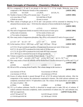 50
40] In a compound C, H and N are present in the ratio 9: 1: 3.5 by weight. Molecular mass of the
compound is 108. Molecular formula of the compound is: [AIEEE 2002]
a) C2H6N2 b) C3H4N c) C6H8N2 d) C9H12 N3
41] Number of atoms is 560 g of Fe (atomic mass = 56 g mol -1
) [AIEEE 2002]
a) Is twice that of 70 gN b) Is half that of 20 gH
c) Both are correct d) none is correct
42] What volume of hydrogen gas at 273 K and 1 atm pressure will be consumed in obtaining 21.6 g
elemental boron (atomic mass = 10.8) from the reduction of boron trichloride by hydrogen?
[AIEEE 2003]
a) 67.2L b) 44.8L c) 22.4 L d) 89.6 L
43] One mole of magnesium nitride on reaction with an excess of water gives [AIEEE 2004]
a) One mole of ammonia b) Two moles of nitric acid
c) Two moles of ammonia d) One moles of nitric acid
44] How many moles of magnesium phosphate, Mg3 (PO4)2 will contain 0.25 mole of oxygen atoms?
[AIEEE 2006]
a) 3.125 × 10-2
b) 1.25 × 10-2
c) 2.5 × 10-2
d) 0.02
45] In the reaction, 2Al (s) + 6HCl (aq) →2Al3+
(aq) + 6Cl-
(aq) + 3H2 (g) [AIEEE 2007]
a) 33.36 L H2 (g) is produced regardless of temperature & pressure per mole Al that reacts
b) 67.2 L H2 (g) at STP is produced for every mole of Al that reacts
c) 11.2 L H2 (g) at STP is produced for every mole HCl (aq) consumed
d) 6 L HCl (aq) is consumed for every 3 L H2 (g) is produced.
46] Volume occupied by one molecule of water (density = 1 g cm-3
) is [AIPMT 2008]
a) 9.0× 10 b) 6.023 × 10 c) 3.0× 10 d) 5.5× 10
47] How many moles of lead (II) chloride will be formed from a reaction between 6.5 g of Pbo and 3.2 g of
HCl? [AIPMT 2008]
a) 0.044 b) 0.333 c) 0.011 d) 0.029
48] 100 ml of PH3 on heating forms P and H2. The volume change in the reaction is
[DPMT 2009]
a) an increase of 50 ml. b) an increase of 100 ml.
c) an increase of 150 ml. d) an decrease of 50 ml.
49] Excess of carbon dioxide is passed through 50 mL of 0.5 M calcium hydroxide solution. After the
composition of the reaction, the solutionwas evaporated to dryness. The solid calcium carbonate was
completely neutralized with 0.1 N hydrochloric acid. The volume of the hydrochloric acid required is
(At. mass of carbon = 40) [KCET 2009]
a) 200ml b) 500ml c) 400ml d) 300ml
50] 25.3 g of sodium carbonate, Na2CO3 is dissolved in enough water to make 250 mL of solution. If
sodium carbonate dissociates completely, molar concentration of sodium ions, Na+
and carbonate ions,
are respectively. [AIPMT Prelim 2010]
a) 0.477 M and 0.477 M b) 0.955 M and 1.910 M
c) 1.910 M and 0.955 M d) 1.90 M and 1.910 M
Basic Concepts of Chemistry : Chemistry (Module 1)
 
