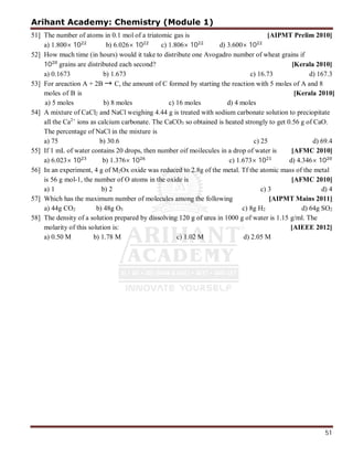 Arihant Academy: Chemistry (Module 1)
51
51] The number of atoms in 0.1 mol of a triatomic gas is [AIPMT Prelim 2010]
a) 1.800× 10 b) 6.026× 10 c) 1.806× 10 d) 3.600× 10
52] How much time (in hours) would it take to distribute one Avogadro number of wheat grains if
10 grains are distributed each second? [Kerala 2010]
a) 0.1673 b) 1.673 c) 16.73 d) 167.3
53] For areaction A + 2B → C, the amount of C formed by starting the reaction with 5 moles of A and 8
54] A mixture of CaCl2 and NaCl weighing 4.44 g is treated with sodium carbonate solution to preciopitate
all the Ca2+
ions as calcium carbonate. The CaCO3 so obtained is heated strongly to get 0.56 g of CaO.
The percentage of NaCl in the mixture is
a) 75 b) 30.6 c) 25 d) 69.4
55] If 1 mL of water contains 20 drops, then number oif moilecules in a drop of water is [AFMC 2010]
a) 6.023× 10 b) 1.376× 10 c) 1.673× 10 d) 4.346× 10
56] In an experiment, 4 g of M2Ox oxide was reduced to 2.8g of the metal. Tf the atomic mass of the metal
is 56 g mol-1, the number of O atoms in the oxide is [AFMC 2010]
a) 1 b) 2 c) 3 d) 4
57] Which has the maximum number of molecules among the following [AIPMT Mains 2011]
a) 44g CO2 b) 48g O3 c) 8g H2 d) 64g SO2
58] The density of a solution prepared by dissolving 120 g of urea in 1000 g of water is 1.15 g/ml. The
molarity of this solution is: [AIEEE 2012]
a) 0.50 M b) 1.78 M c) 1.02 M d) 2.05 M
moles of B is [Kerala 2010]
a) 5 moles b) 8 moles c) 16 moles d) 4 moles
 