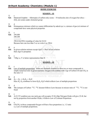 Arihant Academy: Chemistry (Module 1)
55
HOME EXERCISE
SESSION – 01
1] c
Sol: Diamond Graphite – Allotropies of carbon only ozone – 18 molecules also of oxygen but silica -
not comes under elemental group
2] d
Sol: Homogenous mixtures which we cannot differentiate by naked eye i.e, mixture of gas (or) mixture of
compounds have same physical properties
3] c
Sol: 294.406
280.208
------------
398.614≅398.6 rounding of value for 0.614
Because here one less than 5 so we write it as 398.6
4] a
Sol: In given solution mixture except + all are solution
Here is prespitate
5] c
Sol: 7.00g i.e, Y is better representation than X
SESSION – 02
1] c
Sol: Law of multiple proportions: when two elements combine to form two or more compounds is
simple numerical ratio in given reactions. Oxygen will combine with 12gr of Carbon CO and in
the ratio 1:2
2] d
Sol: + → +
Here , combines to form , which reflects Law of multiple proportions
3] d
Sol: The isotopes of Carbon , doesnot follows Laws because in mixure ratio of , is not
fixed
4] c
Sol: At S.T.P condition any one mole gas will occupies 22.4L.60gr Nitrogen Oxide will give 22.4L but
in those compounds Oxygen will have fixes proportions i.e, 1:2 ratio
i.e, Law of multiple proportions.
not by proportion from another Oxide, it follows Law of Constant Proportions
5] a
Sol: CO,
 