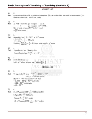 56
SESSION – 03
1] b
Sol: molecular weight of is greater(double) than , P container has more molecular than Q of
constant condition(1 liter,300K,1atm)
2] b
Sol: At NTP 1 mole has gas occupies 22.4L
? gas occupies 1 =1000L
No. of mole of gas at NTP in 1 vessel
=
.
≅44.6mole
3] b
Sol: 80gr of has 2.5 × 6.023 × 10 atoms
= = 2.5mole
Similarly = = 2.5 have same number of atoms
4] a
Sol: 18gr of water has 1N molecules
18mg of water has=
×
=10
5] c
Sol: Mwt of Sulphur =32
MWt of Carbon Sulphur and Carbon= =
SESSON – 04
1] b
Sol: 98 mg of have =
×
× 6.023 × 10
=6.023 × 10 molecules
If 3.01 × 10 molecular are left then
=(6.023 − 3.01) × 10 molecules
=3.22 × 10
=0.5 × 10
2] d
Sol: 5L of gas at STP=
.
=0.22 mole of
0.5 gr of =
.
=0.25moles
10gr od = =0.31 moles
15L of gas of STP=
.
= 0.67
Basic Concepts of Chemistry : Chemistry (Module 1)
 