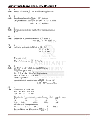 Arihant Academy: Chemistry (Module 1)
57
3] b
Sol: 1 mole of Ozone( ) it has 3 moles of oxygen atoms
4] d
Sol: Each Ethanol contains ( − ) 6 atoms
0.04gr of Ethanol has=
.
× 6 × 6.023 × 10 H-atoms
=0.031 × 10 H- atoms
5] d
Sol: For any element atomic number less than mass number
X<Y
6] d
Sol: one mole contaions=6.023 × 10 atoms of C
=2 × 6.023 × 10 atoms of O
7] d
Sol: molecular weight of ( ) = 27 × 2=5
32 × 3 = 96
64 × 3 = 192
-------
342
( ) =342
50gr of substance has= =0.14mole
8] c
Sol: per 1 of alloy which has weight8.17g has
. × .
=4.4gr of Iron
For (210 × 20 × 15) of alloy contains
=4.47 × 210 × 20 × 15 of iron
=281610 gr of Iron
Atoms of Iron in given volume is × 6.03 × 10
=3.03 × 10 atoms of Iron
9] c
Sol: Constituents of Pyrex glass
. . . . .
Dividing the % composition of each element by their respective mass
. . . . .
0.18 0.021 0.0061 0.004 1.345
Dividing with small proportions
47.25 5.25 15.32 1 336.25
Ratio of Boron and Silicon atom=
× .
.
≅
 
