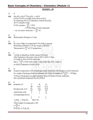 58
SESSION – 05
1] d
Sol: .
∆
→ +
It loses 55.9% of weight in the form of
So remaining 44.1% of substance contains
44.1% contains 142gr
55.9% contains =
.
× 55.9
=179.9≅180gr of water molecules
∴ . = =10
2] d
Sol: Molecularity Nitrogen is 2 only
3] a
Sol: for every 100gr of compound 63.70 of Mg is present
Remaining substance is 36.3gr oxygen is present
That present is
.
≅2.27 proportions
4] c
Sol: 1.625gr of anhydrous means=0.01mole
After hydration with water is has (2.857-1.625)=1.23gr
of weight in form of molecules
that is =
.
≅ 0.07 mole which 7 times than that of (0.1 moles)
so hydrated as 7
5] d
Sol: In given composition 6.2% of hydrogen made molecules with Oxygen as molecules
So, weight of hydrogen in given substance for 322gr of complex is
. ×
= 19.96
19.96 gr of hydrogen can approximately forms 10 moles of water molecules
Our crystalized compound 10
6] b
Sol: properties of C H O
40 6.67 53.3
Divided with 6.67 .
.
.
.
.
And divides with
Corresponding M.wts
1
= ( ) Mwt=30
Total weight of compound is 180
n= =6
( ) ≅
Basic Concepts of Chemistry : Chemistry (Module 1)
 