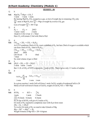 Arihant Academy: Chemistry (Module 1)
59
SESSION – 06
1] b
Sol:
∆
→ + ↑
1 mole 1 mole 1 mole
By heating , escaped as a gas, so lost of weight due to remaining only
.
mole of loss
.
× 44gr of weight by evolves gas
Loss of weight=
.
× 44=5.5gr
2] d
+ → 2
1 mole 1 mole 2 mole
10ml(12.5-10)=2.5ml 2 × 10
Here will remain 2.5ml with 20ml of Hcl
3] d
Sol: ( ) + 2 → + ( )
At S.T.P conditions 20ml of reacts with40ml of , but here 20ml of oxygen is available which
can form 10ml of , 10ml of ( )
( ) + 2 ( )
→ ( ) + ( )
20ml 20ml
(20-10) ml 0 10ml
=10ml
So, total volume of gas is 20ml
4] a
Sol: 2 + → 3 + 2
2 mole 1mole 3 mole
But 11.2L of of NTP is represents mole of . Then it gives only 1.5 moles of sulphur.
5] d
Sol:
In a given reaction 1 mole CaO will form 1 mole weight of residence(CaO) is 28
Moles of CaO will form 0.5mole of weight of =0.5 × 100=50gr
6] b
Sol: → +
1mole 1 mole 1.5mole
.
.
=0.2mole 0.2mole 0.3mole
So 24.5gr of will give 0.3 moles of .
0.6 mole of required to completely react with to form water
2 + → 2
To evolve 0.6 mole of we need to take 0.6mole of Mg
+ 2 → +
Weight 0.6mole of Mg=0.6 × 24=14.4gram
 