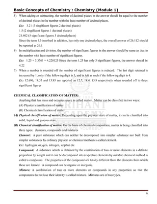 6
5) When adding or subtracting, the number of decimal places in the answer should be equal to the number
of decimal places in the number with the least number of decimal places.
Ex: 3.21 (3 singificant figures 2 decimal places)
1.5 (2 singificant figures 1 decimal places)
21.402 (5 significant figures 3 decimal places)
Since the term 1.5 involved in addition, has only one decimal place, the overall answer of 26.112 should
be reported as 26.1.
6) In multiplication and division, the number of significant figures in the answer should be same as that in
the number with least number of significant figures.
Ex: 1.25 × 3.3761 = 4.220125 Since the term 1.25 has only 3 significant figures, the answer should be
4.22
7) When a number is rounded off the number of significant figures is reduced. The last digit retained is
increased by 1, only if the following digit is 5, and is left as such if the following digit is 4.
Ex: 12.696, 18.35 and 13.93 are reported as 12.7, 18.4, 13.9 respectively when rounded off to three
significant figures
CHEMICAL CLASSIFICATION OF MATTER:
Anything that has mass and occupies space is called matter. Matter can be classified in two ways:
(A) Physical classification of matter
(B) Chemical classification of matter
(A) Physical classification of matter: Depending upon the physical state of matter, it can be classified into
solid, liquid and gaseous state.
(B) Chemical classification of matter: On the basis of chemical composition, matter is being classified into
three types: elements, compounds and mixtures
Element: A pure substance which can neither be decomposed into simpler substance nor built from
simpler substances by ordinary physical or chemical methods is called element.
Ex: hydrogen, oxygen, nitrogen, sulphur etc.
Compound: A substance which is obtained by the combination of two or more elements in a definite
proportion by weight and it can be decomposed into respective elements by suitable chemical method is
called a compound. The properties of the compound are totally different from the elements from which
these are formed: A compound can be organic or inorganic.
Mixture: A combination of two or more elements or compounds in any proportion so that the
components do not lose their identity is called mixture. Mixtures are of two types.
Basic Concepts of Chemistry : Chemistry (Module 1)
 