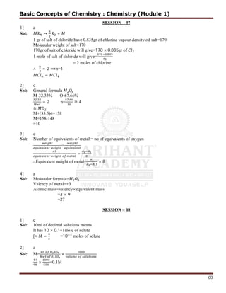60
SESSION – 07
1] a
Sol: → +
1 gr of salt of chloride have 0.835gr of chlorine vapour density od salt=170
Molecular weight of salt=170
170gr of salt of chloride will give=170 × 0.835gr of
1 mole of salt of chloride will give=
× .
= 2 moles of chlorine
∴ = 2 ⟹n=4
=
2] c
Sol: General formula
M-32.33% O-67.66%
.
= 2 n=
.
≅ 4
≅
M+(35.5)4=158
M=158-148
=10
3] c
Sol: Number of equivalents of metal = no of equivalents of oxygen
=
=
∴Equivalent weight of metal=
_
× 8
4] a
Sol: Molecular formula=
Valency of metal=+3
Atomic mass=valency×equivalent mass
=3 × 9
=27
SESSION – 08
1] c
Sol: 10ml of decimal solutions means
It has 10 × 0.1=1mole of solute
[∴ = =10 moles of solute
2] a
Sol: M= ×
.
× =0.1M
Basic Concepts of Chemistry : Chemistry (Module 1)
 