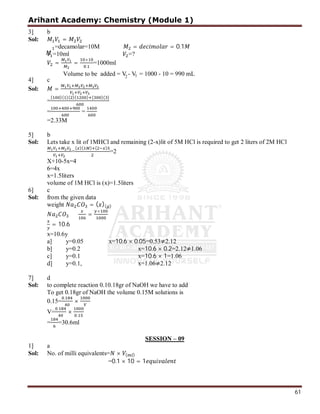 Arihant Academy: Chemistry (Module 1)
61
3] b
Sol: =
=decamolar=10M = = 0.1
=10ml =?
= =
×
.
=1000ml
4] c
Sol: =
=
( )( )( )( ) ( )( )
= =
=2.33M
5] b
Sol: Lets take x lit of 1MHCl and remaining (2-x)lit of 5M HCl is required to get 2 liters of 2M HCl
=
( )( ) ( )
=2
X+10-5x=4
6=4x
x=1.5liters
volume of 1M HCl is (x)=1.5liters
6] c
Sol: from the given data
weight = ( )( )
=
×
= 10.6
x=10.6y
a] y=0.05 x=10.6 × 0.05=0.53≠2.12
b] y=0.2 x=10.6 × 0.2=2.12≠1.06
c] y=0.1 x=10.6 × 1=1.06
d] y=0.1, x=1.06≠2.12
7] d
Sol: to complete reaction 0.10.18gr of NaOH we have to add
To get 0.18gr of NaOH the volume 0.15M solutions is
0.15=
.
×
V=
.
× .
= =30.6ml
SESSION – 09
1] a
Sol: No. of milli equivalents= × ( )
=0.1 × 10 = 1
2 1
Volume to be added = V - V = 1000 - 10 = 990 mL
 