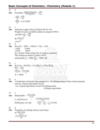 62
2] b
Sol: Normality= ×
=
.
×
=
.
× 4 ≅ 0.32
3] c
Sol: molecular weight of 2 =90+36=126
Weight of oxalic crystalline solution to prepare 0.05N is
⟹0.05N= ×
W=
. ×
=0.315
4] b
Sol: + 2 → 2 + +
1 mole 2 mole
1 GEN 1GEN
No. of mole 10.6gr of =0.1mole to neutralize
This solution we need 0.2 moles of HCl
molarity(M)= × 1000=
.
× 1000=1M
5] c
Sol: + 6 → ( ) + 3 ( )
=
. ( )
=
( . )( )
= 66
6] a
Sol: 10 millimoles of diacidic base contains=2 × 1 milliequivalents of base which neutralize
same no. of gram equivalents of acid.
∴ no. of gram equivalents of acid=20 milliequivalent
=0.02gram equivalents
7] a
Sol: Molarity(M) =
[∴ =
( . )( ) ( . )( )
0.2 is 0.1M] = = = ≅ 0.1M
8] d
Sol: Normality of resulting mixture (acid+base)
N=
=
. × . ×
Basic Concepts of Chemistry : Chemistry (Module 1)
 