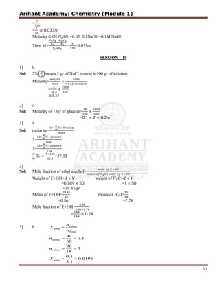 Arihant Academy: Chemistry (Module 1)
63
=
= ≅ 0.033
Molarity 0.1N =0.05, 0.1NaOH=0.1M NaOH
Then M= = =0.033m
SESSION – 10
1] b
Sol: 2% means 2 gr of NaCl present in100 gr of solution
Molarity= ×
=
.
×
≅0.35
2] d
Sol: Molarity of 18gr of glucose= ×
=0.1 × 2 = 0.2m
3] c
Sol: molarity=
× %×
3=
× %×
3=
× %×
% =
×
.
=37.92
4]
Sol: Mole fraction of ethyl alcohol=
Weight of E+OH= × weight of = ×
=0.789 × 50 =1 × 50
=39.45
Moles of E+OH=
.
moles of =
=0.86 =2.78
Mole fraction of E+OH=
.
. .
=
.
.
≅ 0.24
5] b
 