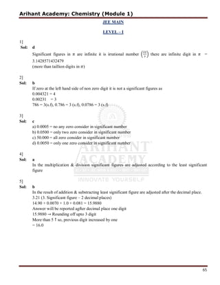 Arihant Academy: Chemistry (Module 1)
65
JEE MAIN
LEVEL – I
1]
Sol: d
Significant figures in are infinite it is irrational number there are infinite digit in =
3.1428571432479
(more than taillion digits in )
2]
Sol: b
If zero at the left hand side of non zero digit it is not a significant figures as
0.004321 = 4
0.00231 = 3
786 = 3(s.f), 0.786 = 3 (s.f), 0.0786 = 3 (s.f)
3]
Sol: c
a) 0.0005 = no any zero consider in significant number
b) 0.0500 = only two zero consider in significant number
c) 50.000 = all zero consider in significant number
d) 0.0050 = only one zero consider in significant number
4]
Sol: a
In the multiplication & division significant figures are adjusted according to the least significant
figure
5]
Sol: b
In the result of addition & substracting least significant figure are adjusted after the decimal place.
3.21 (3. Significant figure – 2 decimal places)
14.90 + 0.0070 + 1.0 + 0.081 = 15.9880
Answer will be reported agfter decimal place one digit
15.9880 → Rounding off upto 3 digit
More than 5 ↑ so, previous digit increased by one
= 16.0
 