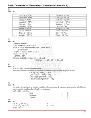 66
6]
Sol: d
Deca (D) = 10 Deci (d) = 10
Hecto (h) = 10 Centi (c) = 10
Kilo (k) = 10 Milli (m) = 10
Mega (m) = 10 Micro( ) = 10
Giga (g) = 10 Nano(n) = 10
Tera (T) = 10 1 = 10
Peta (p) = 10 Pico(p) = 10
Exa (E) = 10 Femto = 10
Zetta (z) = 10 Atto = 10
Yotta (y) = 10 Zepto = 10
7]
Sol: b
Scientific notation
= 0.0000000540 = 5.40 × 10
Rule: N = N is the number between 1.000 & 9.999
n = exponent
1472.92 → decimal shifter to L.H.S
Then n = 3 = (+ve)
1.47292 × 10
Decimal shifted R.H.S than 10 = (− )
0.00762 = 7.62 × 10 = 4 (− )
8]
Sol: a
Law of conservation of mass (lavoise)
In a general chmical reaction total weight of reactant is equal to total weight if product
× + ⟶ +
3 + 11.2 8.98 5.4
Total weight g reactant = 14.2 g
= Total weight of product = 14.2 g
9]
Sol: b
Avogadro’s hypothesis at similar condition of temperature & pressure equal volume of different
gates contains equal number of males or molecules
2 + 3 ⇌ 2
Mole 1 3 2
Molecule 1 3 2
Volume 1 3 2
10]
Sol: d
+ ⟶ 118 : 71
+ 2 ⟶ 118 : 142
Ratio = 1:2
Basic Concepts of Chemistry : Chemistry (Module 1)
 