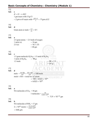 68
13]
Sol: c
+ ⟶
1 gm reacts with 5.5g Cl
∴ 2 or reacts with =
. ×
= 71 of
14]
Sol: d
Gram atom or mole =
.
= 0.1
15]
Sol: a
2.5 gram atoms = 2.5 mole of oxygen
1 mole (o) -- 16 gm
2.5 (o) -- 16 × 2.5
= 40 gm
16]
Sol: c
1.5 gram molecule = 1.5 mole of
1 mole of -- 98
1.5 mole -- 98 × 1.5
= 147 g
17]
Sol: d
mole =
.
=
×
= 100
× = .
= 100 × 6.023 × 10
= 6.023 × 10
18]
Sol: a
NA molecules of = 44 gm
1 molecules = . ×
= 7.31 × 10 gm
19]
Sol: b
NA molecules of = 17 gm
3 × 10 =
× ×
. ×
= 0.85
Basic Concepts of Chemistry : Chemistry (Module 1)
 