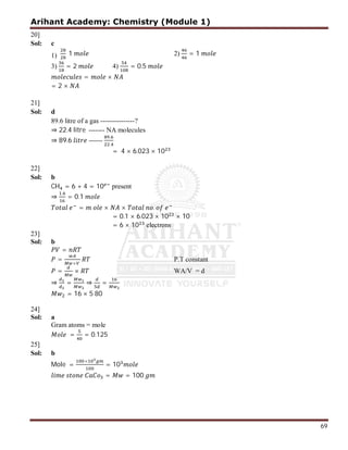 Arihant Academy: Chemistry (Module 1)
69
20]
Sol: c
1) 1 2) = 1
3) = 2 4) = 0.5
= ×
= 2 ×
21]
Sol: d
89.6 litre of a gas ---------------?
⇒ 22.4 litre ------- NA molecules
⇒ 89.6 ------
.
.
= 4 × 6.023 × 10
22]
Sol: b
CH = 6 + 4 = 10 present
⇒
.
= 0.1
= × × .
= 0.1 × 6.023 × 10 × 10
= 6 × 10 electrons
23]
Sol: b
=
=
×
P.T constant
= × WA/V = d
⇒ = ⇒ =
= 16 × 5 80
24]
Sol: a
Gram atoms = mole
= = 0.125
25]
Sol: b
Mole =
×
= 10
= = 100
 