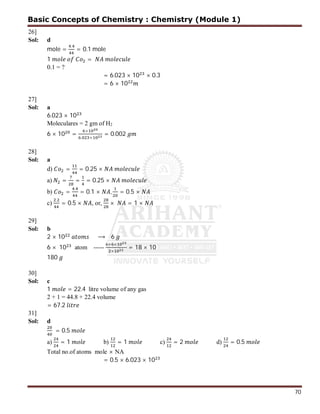 70
26]
Sol: d
mole =
.
= 0.1 mole
1 =
0.1 = ?
= 6.023 × 10 × 0.3
= 6 × 10
27]
Sol: a
6.023 × 10
Moleculares = 2 gm of H2
6 × 10 =
×
. ×
= 0.002
28]
Sol: a
d) = = 0.25 ×
a) = = = 0.25 ×
b) =
.
= 0.1 × , = 0.5 ×
c)
.
= 0.5 × , or, × = 1 ×
29]
Sol: b
2 × 10 ⟶ 6
6 × 10 atom -----
× ×
×
= 18 × 10
180
30]
Sol: c
1 = 22.4 litre volume of any gas
2 + 1 = 44.8 + 22.4 volume
= 67.2
31]
Sol: d
= 0.5
a) = 1 b) = 1 c) = 2 d) = 0.5
Total no.of atoms mole × NA
= 0.5 × 6.023 × 10
Basic Concepts of Chemistry : Chemistry (Module 1)
 