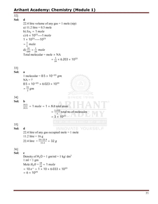 Arihant Academy: Chemistry (Module 1)
71
32]
Sol: d
22.4 litre volume of any gas = 1 mole (stp)
a) 11.2 litre = 0.5 mole
b) = 1
c) 6 × 10 ----1
1 × 10 -----10
=
d) =
Total molecular = mole × NA
= × 6.203 × 10
33]
Sol: a
1 molecular = 8.5 × 10
NA = ?
8.5 × 10 × 6.023 × 10
=
34]
Sol: b
.
.
= 1 = 1 × total atom
=
×
total no.of molecules
= 3 × 10
35]
Sol: d
22.4 litre of any gas occupied mole = 1 mole
11.2 litre = 16 g
22.4 litre =
× .
.
= 32
36]
Sol: c
Density of H O = 1 gm/ml = 1 kg/ dm3
1 ml = 1 gm
Mole = = 1
= 10 = 1 × 10 × 6.033 × 10
= 6 × 10
 