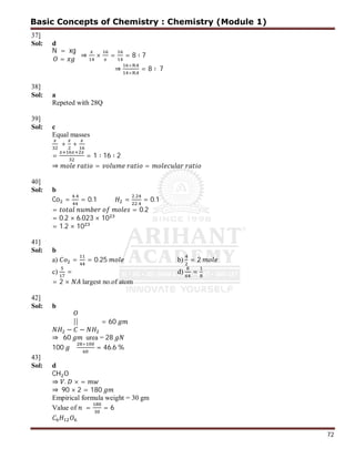 72
37]
Sol: d
N = xg
=
⇒ × = = 8 ∶ 7
⇒
×
×
= 8 ∶ 7
38]
Sol: a
Repeted with 28Q
39]
Sol: c
Equal masses
+ +
= = 1 ∶ 16 ∶ 2
⇒ = =
40]
Sol: b
Co =
.
= 0.1 =
.
.
= 0.1
= = 0.2
= 0.2 × 6.023 × 10
= 1.2 × 10
41]
Sol: b
a) = = 0.25 b) = 2
c) = d) =
= 2 × largest no.of atom
42]
Sol: b
||
− −
= 60
⇒ 60 urea = 28
100
×
= 46.6 %
43]
Sol: d
CH O
⇒ . × =
⇒ 90 × 2 = 180
Empirical formula weight = 30 gm
Value of = = 6
Basic Concepts of Chemistry : Chemistry (Module 1)
 