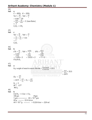 Arihant Academy: Chemistry (Module 1)
73
44]
Sol: a
= 80%, = 20%
% = , % =
= 6.66 = 20
=
.
.
=
.
= 3 {least Ratio}
1 : 3
=
45]
Sol: c
% = , % =
=
.
.
=
.
= 1.33
= 1
46]
Sol: b
% = , % =
. %
, % =
.
=
.
.
=
.
.
=
.
.
= 1.636 × 2 = 3.633 × 2 = 1 × 2
ℎ
47]
Sol: a
Eq. weight of metal in metal chloride =
%
%
× 35.5
=
.
.
× 35.5
= 64.9
=
= 64.9 = = =
.
= 3
⊖
48]
Sol: b
⟶ +
100 gm 45gm
1 --------------- 44 × 10
44 --------- 22.4
44 × 10 ---------- = 0.224 = 224
 