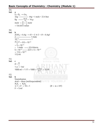 74
49]
Sol: a
S + O ⟶
32 -------------- 64g = 1 mole = 22.4 liter
8 -------
×
= 16
= =
= 5.6
50]
Sol: b
2 + 6 ⟶ − ≡ − + 6
2 ---------------------- 1 mole
10 ------------------ ?
×
= 0.5 × 10
= 5 × 10
∴ 1 mole ------ 22.4 literes
5 × 10 ------- 22.4 × 5 × 10
= 112 × 10
112 ml
51]
Sol: c
d =
1 = 1
1000 = 1.17 × 1000 =
.
= 32.05
52]
Sol: b
Neutralization
= ( )
=
⇒ 1 × = 10 × 1 ( = × )
= 5
Basic Concepts of Chemistry : Chemistry (Module 1)
 