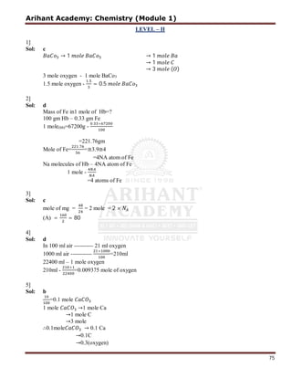 Arihant Academy: Chemistry (Module 1)
75
LEVEL – II
1]
Sol: c
→ 1 → 1
→ 1
→ 3 ( )
3 mole oxygen - 1 mole BaCo3
1.5 mole oxygen -
.
= 0.5
2]
Sol: d
Mass of Fe in1 mole of Hb=?
100 gm Hb – 0.33 gm Fe
1 mole(hb)=67200g -
. ×
=221.76gm
Mole of Fe=
.
=≅3.9≅4
=4NA atom of Fe
Na molecules of Hb – 4NA atom of Fe
1 mole -
=4 atoms of Fe
3]
Sol: c
mole of mg = = 2 mole = 2 ×
(A) = = 80
4]
Sol: d
In 100 ml air ---------- 21 ml oxygen
1000 ml air -----------
×
=210ml
22400 ml – 1 mole oxygen
210ml -
×
=0.009375 mole of oxygen
5]
Sol: b
=0.1 mole
1 mole →1 mole Ca
→1 mole C
→3 mole
∴0.1mole → 0.1 Ca
→0.1C
→0.3(oxygen)
 