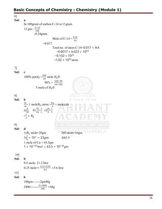76
6]
Sol: a
In 100gram of carbon C-14 is=2 gram
12 gm -
×
-0.24gram
Mole of C-14 =
.
=0.017
Total no. of atom C-14=0.017 ×
=0.0017 × 6.023 × 10
=0.102 × 10
=1.02 × 10 atom
7]
Sol: c
100% purity = mole
90% =
×
×
5 mole of
8]
Sol: b
= 1 mole atom = = molecals
a) b) = c) =
= ×
9]
Sol: d
1) mole=28gm 2)O atom=16gm
3) × 10^ − 23 4)63.5
1 mole of Cu = 63.5gm
1 × 10 = 63.5 × 10 gm
10]
Sol: b
0.5 mole- 11.2 litre
0.25 mole→
. × .
.
=5.6 litre
11]
Sol: b
100gm-------2gmMg
2400--------
×
=48g
Basic Concepts of Chemistry : Chemistry (Module 1)
 