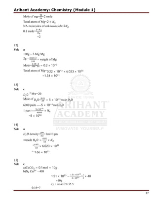 Arihant Academy: Chemistry (Module 1)
77
Mole of mg= =2 mole
Total atom of Mg=2 ×
NA molecules of unknown sub=2
0.1 mole=
×
=2
12]
Sol: a
100g – 2.68g Mg
2g – . ×
= weight of Mg
Mole=
. ×
× = 0.2 × 10
Total atom of Mg=0.22 × 10 × 6.023 × 10
=1.34 × 10
13]
Sol: c
0
=Mw=20
Mole of 0=
.
= 5 × 10 mole 0
6000 parts ----5 × 10 mol 0
1 part-----
×
×
=5 × 10
14]
Sol: a
density= =1ml=1gm
⇒mole =
.
×
= .
× 6.023 × 10
= 1.66 × 10
15]
Sol: c
a) = 0.1 = 10
b) - 408
1.51 × 10 −
. ×
×
= × 40
=10g
c) 1 mole Cl=35.5
0.16=?
 