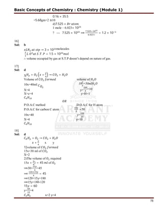 78
0.16 × 35.5
=5.68gm×2 ≅10
d)7.525 ×
1 mole – 6.023× 10
? --- 7.525 × 10 ⟹
. ×
. ×
= 1.2 × 10
16]
Sol: b
→ 3 × 10 molecules
. . = 1.5 × 10
∴ volume occupied by gas at S.T.P doesn’t depend on nature of gas.
17]
Sol: d
X + + → +
Volume of volume of
10x=40ml 10 =50ml
X=4 y= =10
X=c=4 y=H=1
P.O.A.C method D.O.A.C for H atom
P.O.A.C for carbon C atom =50
10x=40 y=
X=4 y=10
18]
Sol: d
+ → +
+ x y
1)volume of
15x=30 ml of
X=2
2)The volume of required
15 + ) = 45 of
⟹30+ =45
⟹ = 45
⟹120+15y=180
⟹15y=180-120
15 = 60
y= =4
x=2 y=4
Basic Concepts of Chemistry : Chemistry (Module 1)
 
