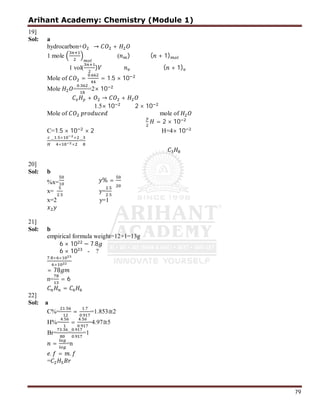 Arihant Academy: Chemistry (Module 1)
79
19]
Sol: a
hydrocarbon+ → +
1 mole ( ) ( + 1)
1 vol( ) ( + 1)
Mole of =
.
= 1.5 × 10
Mole =
.
=2× 10
+ → +
1.5× 10 2 × 10
Mole of mole of
= 2 × 10
C=1.5 × 10 × 2 H=4× 10
=
. × ×
× ×
=
20]
Sol: b
%x= % =
x=
.
y=
.
.
x=2 y=1
21]
Sol: b
empirical formula weight=12+1=13g
6 × 10 − 7.8
6 × 10 - ?
. × ×
×
= 78
n= = 6
=
22]
Sol: a
C%=
.
=
.
.
=1.853≅2
H%=
.
=
.
.
=4.97≅5
Br=
.
=
.
.
=1
= =n
. = .
=
 