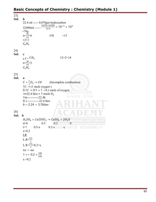 80
23]
Sol: b
22.4 ml ----- 0.078gm hydrocarbon
22400ml ------
. ×
.
× 10 × 10
=78g
n= =6 CH =13
12+1
24]
Sol: c
e.f = 12+2=14
n= =2
25]
Sol: a
+ → (Incomplete combustion)
1 → (1 mole oxygen )
0.1 → 0.1 × 1 =0.1 mole of oxygen
⟹22.4 litre→ 1
1 -----------22.4lt
0.1------------22.4 litre
6 − 2.24 = 3.76liter
26]
Sol: b
+ ( ) → + 2 0
d=0 0.5 0.2 0
t=? 0.5-x 0.2-x x
x=0.2
LR
L.R=
.
L.R=
.
=0.2=x
=
1 ×= 0.2 ×
x =0.2
Basic Concepts of Chemistry : Chemistry (Module 1)
 