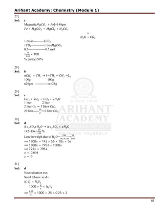 Arihant Academy: Chemistry (Module 1)
81
27]
Sol: c
Magnetic + ]=140gm
+ → +
↓
+
1 mole----------1
1 ------------1 mol
0.5----------------0.5 mol
= × 100
% purity=50%
28]
Sol: b
= → (− − −)
100g 100g
n28gm ------------n×28g
29]
Sol: c
+ 2 → + 2
1 liter 2 liter
2 liter → 1
20 liter----- =10 liter
30]
Sol: d
→ +
142+18x= %
Lose in weigh due to = =
⟹ 1800 = 142 × 56 + 18 × 56
⟹ 1800 = 7952 + 1000
⟹ 792 = 795
=10.004
=10
31]
Sol: d
Neutralisation rxn
Solid dibasic acid=
=
1000 × =
⟹
.
× 1000 = 25 × 0.25 × 2
 