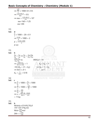 82
⟹
.
× 1000=25× 0.5
⟹
. × ×
= 0.5
⟹ =
. × ×
.
× 10
mw=160 × 1.25
mw=200
32]
Sol: d
× 1000 = 20 × 0.1
⟹
.
× 1000 = 2
=
. ×
=63
33]
Sol: b
= ⟹ =
×
×
×
×
=m =18
⟹
×
×( )
= 1 + = 1
=55.5 = (1 − ) ⟹ = 1 −
⟹ 56.5 × =1 m=1
=
.
= 0.18
34]
Sol: c
⟹ × 1000 = × 1000
⟹ × 1000 = × 1000
⟹ =
⟹ =
×
×
=
= 112
35]
Sol: b
Molarity of 7
156+126=278g mw
Mole=
.
200------
.
Basic Concepts of Chemistry : Chemistry (Module 1)
 