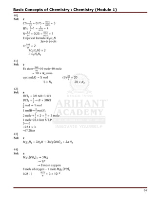 84
40]
Sol: c
C%= = 0.75 =
.
.
= 3
H% =1 =
.
= 4
N=
.
= 0.25 =
.
.
= 1
Empirical formula=
36+4+14=54
n= = 2
( ) × 2
=
41]
Sol: c
Fe atom= =10 mole=10 mole
= 10 × atom
( ) = 5 (B) = 20
5 × 20 ×
42]
Sol: a
+ 3 ⇋B+3HCl
+ → + 3
→ 1
1 molB→
2 mole→ × 2 = = 3
1 mole=22.4 liter S.T.P
3----?
=22.4 × 3
=67.2liter
43]
Sol: c
+ 3 → 3 ( ) + 2
44]
Sol: a
( ) → 3
→ 2
→ 8
8 mole of oxygen – 1 mole ( )
0.25 - ?
.
= 3 × 10
Basic Concepts of Chemistry : Chemistry (Module 1)
 
