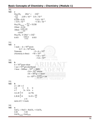 86
50]
Sol: c
2 +
=
.
2.59 × 10 5.9 × 10
0.238 × 0.25 11.8 × 10
= 5.9 × 10 =1.18 × 10
=
.
= 0.238
250ml – 0.238
100ml -
. ×
=0.955
⇌ 2 +
0.955
. ×
.
0.955
51]
Sol: c
1 mole - 6 × 10
0.1? - 6 × 10 atom
Triatomic =3 × 6 × 10
(Atomicity is three) =18 × 10
=1.8 × 10
=1.8 × 10
52]
Sol: b
6 × 10 gram wheat
1 sec→ 10 distributed
1 hour – 3600sec - 10 × 3600
=3.6 × 10 ℎ
3.6 × 10 − 1 ℎ
6 × 10 −
×
. ×
=1.66
53]
Sol: b
+ 2 →
t=0 5 8 0
t=? 5x 8-2x x
A.L.R= =5 nx=9
L.R.B= =4 2x=8 ×
x=4
mole of C= 4 mole
54]
Sol: a
+ + →
4.44 3.44
=
Basic Concepts of Chemistry : Chemistry (Module 1)
 