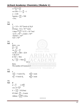 Arihant Academy: Chemistry (Module 1)
87
⇒
.
=
.
⟹ 4.44 − = = 1
= 3.44
%purity=
.
.
× 100
=75%
55]
Sol: c
= 5.5 × 10 (
20 drops – 5.5 × 10
1 drop=
. ×
=2.77 × 10
=2.77 × 10 × 6.023 × 10
=0.0167 × 10
1.67 × 10
56]
Sol: c
→
=
⟹ =
.
⟹ 4 = 2.8 + 22.4
1.2E=22.4
E=
.
.
= 18.6
= = 18.6=
VF=3
ℎ number of O atoms is 3
57]
Sol: c
1) = 1 2) =1 mole
3) = 4 4) =1 mole
58]
Sol: d
= 1.15
⟹1.15=
=
.
= 973.9
973.9ml - = 2
1000ml -
×
.
=2.05m
* * * * *
 