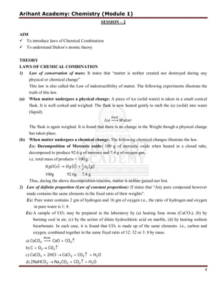 Arihant Academy: Chemistry (Module 1)
9
SESSION – 2
AIM
 To introduce laws of Chemical Combination
 To understand Dalton’s atomic theory
THEORY
LAWS OF CHEMICAL COMBINATION
1) Law of conservation of mass: It states that “matter is neither created nor destroyed during any
physical or chemical change”
This law is also called the Law of indestructibility of matter. The following experiments illustrate the
truth of this law.
(a) When matter undergoes a physical change: A piece of ice (solid water) is taken in a small conical
flask. It is well corked and weighed. The flask is now heated gently to melt the ice (solid) into water
(liquid).
⎯
The flask is again weighed. It is found that there is no change in the Weight though a physical change
has taken place.
(b) When matter undergoes a chemical change: The following chemical changes illustrate the law.
Ex: Decomposition of Mercuric oxide: 100 g of mercuric oxide when heated in a closed tube,
decomposed to produce 92.6 g of mercury and 7.4 g of oxygen gas,
i.e. total mass of products = 100 g:
( ) → ( ) + ( )
100g 92.6g 7.4 g
Thus, during the above decomposition reaction, matter is neither gained nor lost.
2) Law of definite proportion (Law of constant proportion): If states that “Any pure compound however
made contains the same elements in the fixed ratio of their weights”.
Ex: Pure water contains 2 gm of hydrogen and 16 gm of oxygen i.e., the ratio of hydrogen and oxygen
in pure water is 1: 8.
Ex: A sample of CO2 may be prepared in the laboratory by (a) heating lime stone (CaCO3), (b) by
burning coal in air, (c) by the action of dilute hydrochloric acid on marble, (d) by heating sodium
bicarbonate. In each case, it is found that CO2 is made up of the same elements. i.e., carbon and
oxygen, combined together in the same fixed ratio of 12: 32 or 3: 8 by mass.
a) CaCO ⎯ CaO + CO 
b) C + O  CO 
c) CaCO + 2HCl  CaCl + CO  + H O
d) 2NaHCO  Na CO + CO  + H O
 