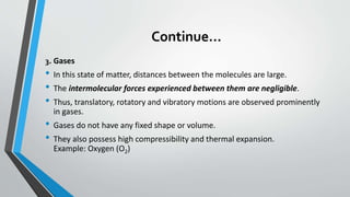 Continue…
3. Gases
• In this state of matter, distances between the molecules are large.
• The intermolecular forces experienced between them are negligible.
• Thus, translatory, rotatory and vibratory motions are observed prominently
in gases.
• Gases do not have any fixed shape or volume.
• They also possess high compressibility and thermal expansion.
Example: Oxygen (O2)
 
