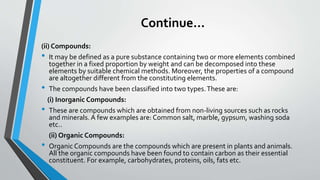 Continue…
(ii) Compounds:
• It may be defined as a pure substance containing two or more elements combined
together in a fixed proportion by weight and can be decomposed into these
elements by suitable chemical methods. Moreover, the properties of a compound
are altogether different from the constituting elements.
• The compounds have been classified into two types.These are:
(i) Inorganic Compounds:
• These are compounds which are obtained from non-living sources such as rocks
and minerals. A few examples are: Common salt, marble, gypsum, washing soda
etc..
(ii) Organic Compounds:
• Organic Compounds are the compounds which are present in plants and animals.
All the organic compounds have been found to contain carbon as their essential
constituent. For example, carbohydrates, proteins, oils, fats etc.
 