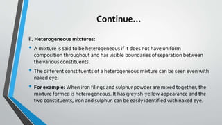 Continue…
ii. Heterogeneous mixtures:
• A mixture is said to be heterogeneous if it does not have uniform
composition throughout and has visible boundaries of separation between
the various constituents.
• The different constituents of a heterogeneous mixture can be seen even with
naked eye.
• For example: When iron filings and sulphur powder are mixed together, the
mixture formed is heterogeneous. It has greyish-yellow appearance and the
two constituents, iron and sulphur, can be easily identified with naked eye.
 