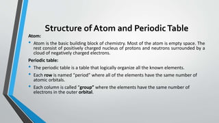Structure of Atom and PeriodicTable
Atom:
• Atom is the basic building block of chemistry. Most of the atom is empty space. The
rest consist of positively charged nucleus of protons and neutrons surrounded by a
cloud of negatively charged electrons.
Periodic table:
• The periodic table is a table that logically organize all the known elements.
• Each row is named “period” where all of the elements have the same number of
atomic orbitals.
• Each column is called “group” where the elements have the same number of
electrons in the outer orbital.
 