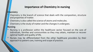 Importance of Chemistry in nursing
Chemistry
• Chemistry is the branch of science that deals with the composition, structure
and properties of matter.
• Chemistry is also called the science of atoms and molecules.
• Chemistry is the study of matter and the changes it undergoes.
Nursing
• Nursing is a profession within the healthcare sector focused on the care of
individuals, families and communities so they may attain, maintain or recover
optimal health and quality of life.
• Nurses may be differentiated from the other healthcare providers by their
approach to patient care, training and scope of practice.
 