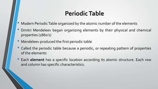 PeriodicTable
• Modern PeriodicTable organized by the atomic number of the elements
• Dmitri Mendeleev began organizing elements by their physical and chemical
properties (1860’s)
• Mendeleev produced the first periodic table
• Called the periodic table because a periodic, or repeating pattern of properties
of the elements
• Each element has a specific location according its atomic structure. Each row
and column has specific characteristics.
 