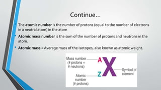 Continue…
• The atomic number is the number of protons (equal to the number of electrons
in a neutral atom) in the atom
• Atomic mass number is the sum of the number of protons and neutrons in the
atom.
• Atomic mass = Average mass of the isotopes, also known as atomic weight.
 
