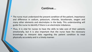 Continue…
• The nurse must understand the present condition of the patient, importance
and difference in sodium, potassium, chloride, bicarbonate, oxygen and
many other elements and electrolytes in the body. This understanding will
guide the nurse to identify if there is an electrolyte imbalance.
• Thus, it is vital for nurses to have the skills to take care of their patients
emotionally, but it is also important that the nurse have the necessary
knowledge to interpret data regarding the patient condition to treat
physically accurately and in a timely manner.
 